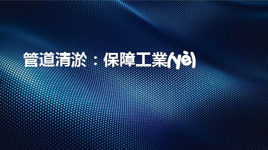 管道清淤：保障工業(yè)安全，提升設備壽命
